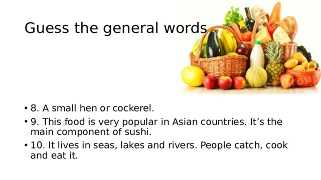 Guess the general words 8. A small hen or cockerel. 9. This food is very popular in Asian countries. It’s the main component of sushi. 10. It lives in seas, lakes and rivers. People catch, cook and eat it. 