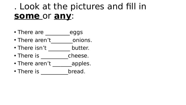 . Look at the pictures and fill in some  or any :   There are _________eggs There aren’t________onions. There isn’t ________ butter. There is __________cheese. There aren’t _______apples. There is __________bread. 