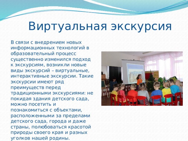 Виртуальная экскурсия В связи с внедрением новых информационных технологий в образовательный процесс существенно изменился подход к экскурсиям, возникли новые виды экскурсий – виртуальные, интерактивные экскурсии. Такие экскурсии имеют ряд преимуществ перед традиционными экскурсиями: не покидая здания детского сада, можно посетить и познакомиться с объектами, расположенными за пределами детского сада, города и даже страны, полюбоваться красотой природы своего края и разных уголков нашей родины. 