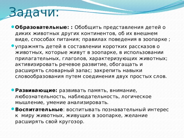 Задачи: Образовательные: : Обобщить представления детей о диких животных других континентов, об их внешнем виде, способах питания; правилах поведения в зоопарке ; упражнять детей в составлении коротких рассказов о животных, которые живут в зоопарке, в использовании прилагательных, глаголов, характеризующих животных; активизировать речевое развитие, обогащать и расширять словарный запас; закрепить навыки словообразования путем соединения двух простых слов. Развивающие: развивать память, внимание, любознательность, наблюдательность, логическое мышление, умение анализировать. Воспитательные : воспитывать познавательный интерес к миру животных, живущих в зоопарке, желание расширять свой кругозор. 
