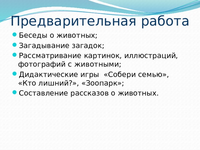 Предварительная работа Беседы о животных; Загадывание загадок; Рассматривание картинок, иллюстраций, фотографий с животными; Дидактические игры «Собери семью», «Кто лишний?», «Зоопарк»; Составление рассказов о животных. 