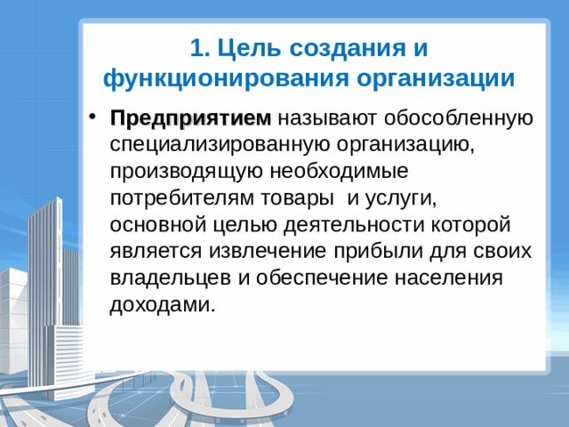 1. Цель создания и функционирования организации Предприятием называют обособленную специализированную организацию, производящую необходимые потребителям товары и услуги, основной целью деятельности которой является извлечение прибыли для своих владельцев и обеспечение населения доходами. 