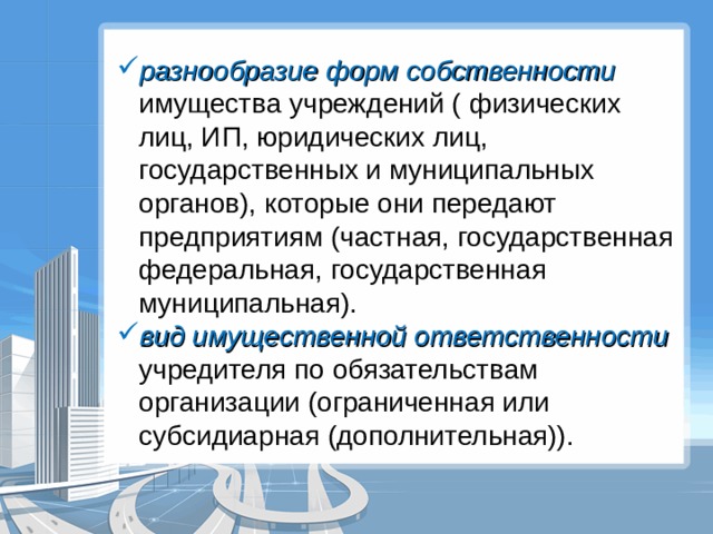 разнообразие форм собственности имущества учреждений ( физических лиц, ИП, юридических лиц, государственных и муниципальных органов), которые они передают предприятиям (частная, государственная федеральная, государственная муниципальная). вид имущественной ответственности учредителя по обязательствам организации (ограниченная или субсидиарная (дополнительная)). 