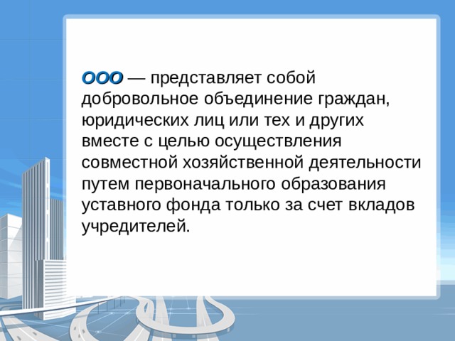 ООО — представляет собой добровольное объединение граждан, юридических лиц или тех и других вместе с целью осуществления совместной хозяйственной деятельности путем первоначального образования уставного фонда только за счет вкладов учредителей. 