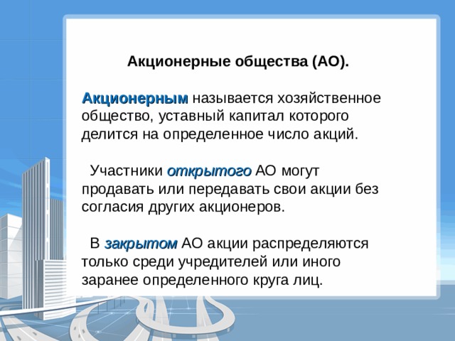  Акционерные общества (АО). Акционерным называется хозяйственное общество, уставный капитал которого делится на определенное число акций.  Участники открытого АО могут продавать или передавать свои акции без согласия других акционеров.  В закрытом АО акции распределяются только среди учредителей или иного заранее определенного круга лиц. 