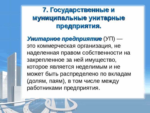 7. Государственные и муниципальные унитарные предприятия. Унитарное предприятие (УП) — это коммерческая организация, не наделенная правом собственности на закрепленное за ней имущество, которое является неделимым и не может быть распределено по вкладам (долям, паям), в том числе между работниками предприятия. 