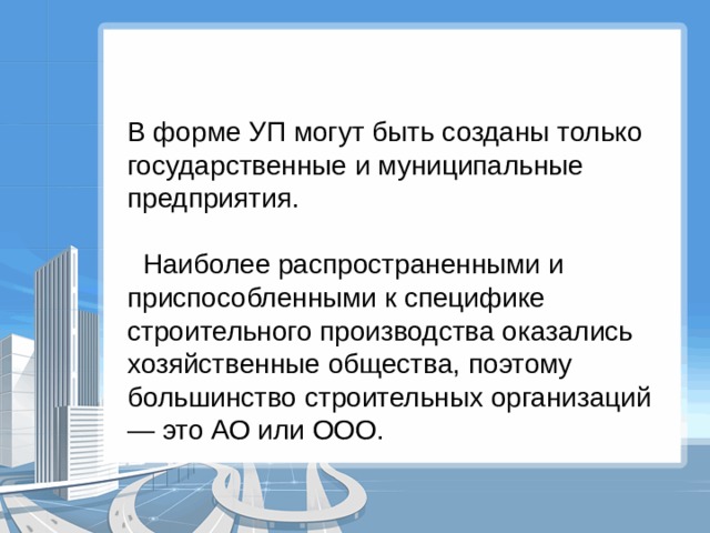 В форме УП могут быть созданы только государственные и муниципальные предприятия.  Наиболее распространенными и приспособленными к специфике строительного производства оказались хозяйственные общества, поэтому большинство строительных организаций — это АО или ООО. 