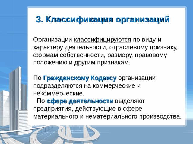 3. Классификация организаций Организации классифицируются по виду и характеру деятельности, отраслевому признаку, формам собственности, размеру, правовому положению и другим признакам. По Гражданскому Кодексу организации подразделяются на коммерческие и некоммерческие.  По сфере деятельности выделяют предприятия, действующие в сфере материального и нематериального производства. 