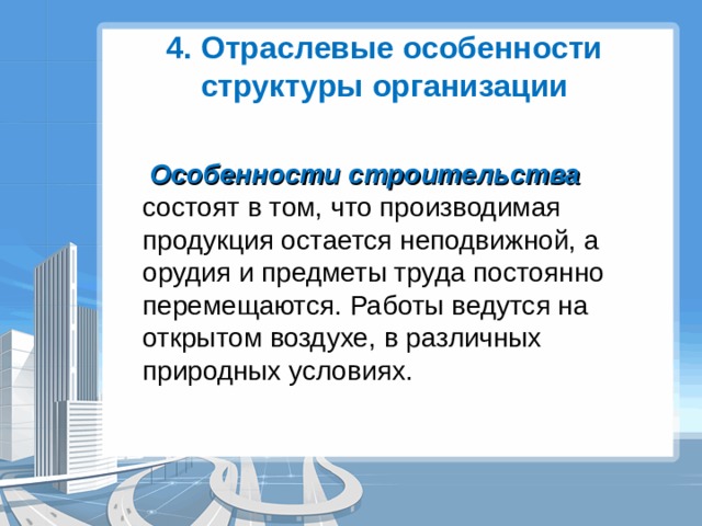 4. Отраслевые особенности структуры организации  Особенности строительства состоят в том, что производимая продукция остается неподвижной, а орудия и предметы труда постоянно перемещаются. Работы ведутся на открытом воздухе, в различных природных условиях. 