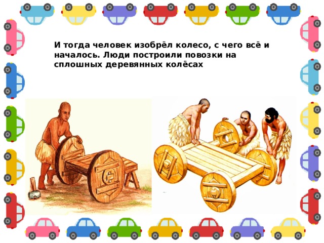 И тогда человек изобрёл колесо, с чего всё и началось. Люди построили повозки на сплошных деревянных колёсах  