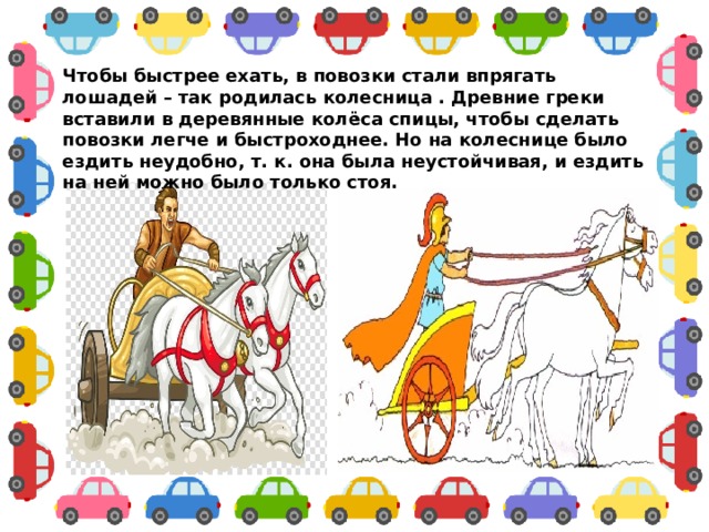 Чтобы быстрее ехать, в повозки стали впрягать лошадей – так родилась колесница . Древние греки вставили в деревянные колёса спицы, чтобы сделать повозки легче и быстроходнее. Но на колеснице было ездить неудобно, т. к. она была неустойчивая, и ездить на ней можно было только стоя. 