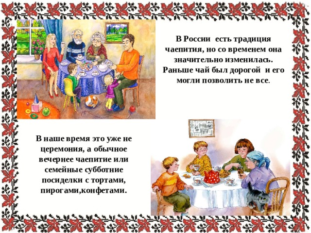  В России есть традиция чаепития, но со временем она значительно изменилась. Раньше чай был дорогой и его могли позволить не все . В наше время это уже не церемония, а обычное вечернее чаепитие или семейные субботние посиделки с тортами, пирогами,конфетами. 