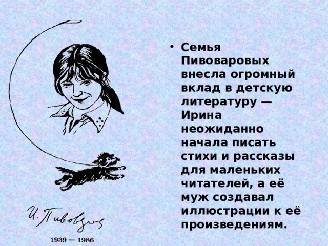 Семья Пивоваровых внесла огромный вклад в детскую литературу — Ирина неожиданно начала писать стихи и рассказы для маленьких читателей, а её муж создавал иллюстрации к её произведениям. 