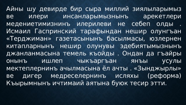 Айны шу девирде бир сыра миллий зиялыларымыз ве илери инсанларымызнынъ арекетлери медениетимизнинъ илерилеви не себеп олды . Исмаил Гаспринский тарафындан нешир олунгъан «Терджиман» газетасынынъ басылмасы, юзлернен китапларнынъ нешир олунувы эдебиятымызнынъ джанланмасына темель къойды . Ондан да гъайры онынъ ишлеп чыкъаргъан янъы усулы мектеплернинъ ачылмасына ёл ачты . «Зынджырлы» ве дигер медреселернинъ исляхы (реформа) Къырымнынъ ичтимаий аятына буюк тесир этти. 
