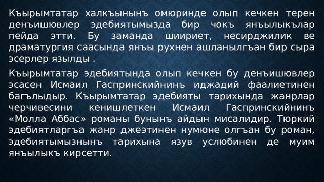 Къырымтатар халкъынынъ омюринде олып кечкен терен денъишювлер эдебиятымызда бир чокъ янъылыкълар пейда этти. Бу заманда шиириет, несирджилик ве драматургия саасында янъы рухнен ашланылгъан бир сыра эсерлер язылды . Къырымтатар эдебиятында олып кечкен бу денъишювлер эсасен Исмаил Гаспринскийнинъ иджадий фаалиетинен багълыдыр. Къырымтатар эдебияты тарихында жанрлар черчивесини кенишлеткен Исмаил Гаспринскийнинъ «Молла Аббас» романы бунынъ айдын мисалидир. Тюркий эдебиятларгъа жанр джеэтинен нумюне олгъан бу роман, эдебиятымызнынъ тарихына язув услюбинен де муим янъылыкъ кирсетти. 