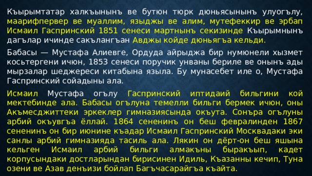 Къырымтатар халкъынынъ ве бутюн тюрк дюньясынынъ улуогълу, маарифпервер ве муаллим, языджы ве алим, мутефеккир ве эрбап Исмаил Гаспринский 1851 сенеси мартнынъ секизинде Къырымнынъ дагълар ичинде сакълангъан Авджы койде дюньягъа кельди. Бабасы — Мустафа Алиевге, Ордуда айрыджа бир нумюнели хызмет косьтергени ичюн, 1853 сенеси поручик унваны бериле ве онынъ ады мырзалар шеджереси китабына языла. Бу мунасебет иле о, Мустафа Гаспринский сойадыны ала. Исмаил Мустафа огълу Гаспринский иптидаий бильгини кой мектебинде ала. Бабасы огълуна темелли бильги бермек ичюн, оны Акъмесджиттеки эркеклер гимназиясында окъута. Сонъра огълуны арбий окъувгъа ёллай. 1864 сененинъ он беш февралинден 1867 сененинъ он бир июнине къадар Исмаил Гаспринский Москвадаки эки санлы арбий гимназияда тасиль ала. Лякин он дёрт-он беш яшына кельген Исмаил арбий бильги алмакъны быракъып, кадет корпусындаки достларындан бирисинен Идиль, Къазанны кечип, Туна озени ве Азав денъизи бойлап Багъчасарайгъа къайта. 