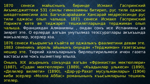1870 сенеси майыснынъ биринде Исмаил Гаспринский Акъмесджиттеки 531 санлы гимназияны битирип, рус тили оджасы шеадетнамесини ала. Багъчасарайдаки Хансарай медресесинде рус тили оджасы олып чалыша. 1871 сенеси Исмаил Гаспринский Парижге кете ве тиджарет тешкилятларында терджиман олып чалыша. Франциядан Алманияны , ондан сонъ исе Испанияны да зиярет эте. О ерлерде алгъан унутылмаз теэссуратлары акъкъында макъалелер, эсерлер яза. 1876 сенеси Къырымгъа къайта ве оджалыкъ фаалиетини девам эте. 1883 сененинъ апрель айынынъ онундан «Терджиман» газетасыны нешир эте. Тюркий халкъларнынъ бирлештирильмеси ичюн газета вастасы иле чокъ хызметлер япыла. Онынъ XIX асырнынъ сонъунда язгъан «Фрэнкистан мектюплери» (1887), «Судан мектюплери» (1889), «Къадынлар улькеси» (1890), «Делилер виляети» (1890), «Дар-ур-Рахат мусульманлары» (1904) киби эсерлер «Молла Аббас» романынынъ къысымларыны тешкиль этелер. 