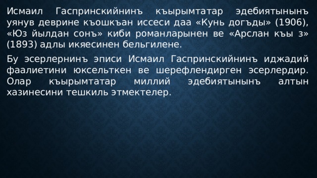 Исмаил Гаспринскийнинъ къырымтатар эдебиятынынъ уянув деврине къошкъан иссеси даа «Кунь догъды» (1906), «Юз йылдан сонъ» киби романларынен ве «Арслан къы з» (1893) адлы икяесинен бельгилене. Бу эсерлернинъ эписи Исмаил Гаспринскийнинъ иджадий фаалиетини юксельткен ве шерефлендирген эсерлердир. Олар къырымтатар миллий эдебиятынынъ алтын хазинесини тешкиль этмектелер. 