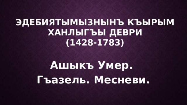 ЭДЕБИЯТЫМЫЗНЫНЪ КЪЫРЫМ ХАНЛЫГЪЫ ДЕВРИ  (1428-1783) Ашыкъ Умер. Гъазель. Месневи. 