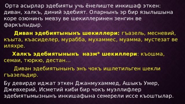  Орта асырлар эдебияты учь ёнелиште инкишаф эткен: диван, халкъ, диний эдебият. Оларнынъ эр бир язылышына коре озюнинъ мевзу ве шекиллеринен зенгин ве фаркълыдыр.  Диван эдебиятынынъ шекиллери: гъазель, месневий, къыта, къасиделер, мурабба, мухаммес, муамма, мустезат ве иляхре.  Халкъ эдебиятынынъ назм* шекиллери : къошма, семаи, тюркю, дестан…  Диван эдебиятынынъ энъ чокъ ишлетильген шекли гъазельдир. Бу девирде иджат эткен Джанмухаммед, Ашыкъ Умер, Джевхерий, Исметий киби бир чокъ муэллифлер эдебиятымызнынъ инкишафына семерели иссе къоштылар. 