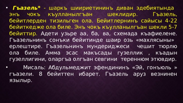  Гъазель* - шаркъ шиириетининъ диван эдебиятында энъ чокъ къулланылгъан шеклидир. Гъазель, бейитлерден тизильген ола. Бейитлернинъ сайысы 4-22 бейиткедже ола биле. Энъ чокъ къулланылгъан шекли 5-7 бейиттир. Адети узьре аа, ба, ва, схемада къафиелене. Гъазельнинъ сонъки бейитинде шаир озь «махлясыны» ерлештире. Гъазельнинъ мундериджеси чешит тюрлю ола биле. Амма эсас макъсады гузеллик , къадын гузеллигини, оларгъа олгъан севгини тереннюм этювдир.  Мисаль: Абдульмеджит эфендининъ «Эй, гонъюль » гъазели. 8 бейиттен ибарет. Гъазель аруз везнинен язылыр. 