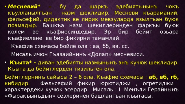 Месневий*  – бу да шаркъ эдебиятынынъ чокъ къулланылгъан назм шеклидир. Месневи къараманий, фельсефий, дидактик ве лирик мевзуларда язылгъан буюк поэмадыр. Башкъа назм шекиллеринден фаркъы буюк колем ве къафиесиндедир. Эр бир бейит озьара къафиелене ве бир фикирни тамамлай.  Къафие схемасы бойле ола : аа, бб, вв, сс.  Мисаль ичюн Гъазаийнинъ «Долап» месневиси.  Къыта* - диван эдебияты назмынынъ энъ кучюк шеклидир. Къыта да бейитлерден тизильген ола. Бейитлернинъ сайысы 2 – 6 ола. Къафие схемасы : аб, вб, гб, кибидир. Фельсефий фикир юрютиджи , огретиджи характердеки кучюк эсердир. Мисаль : I Менъли Герайнынъ «Фыракъынъдын» сёзлеринен башлангъан къытасы. 