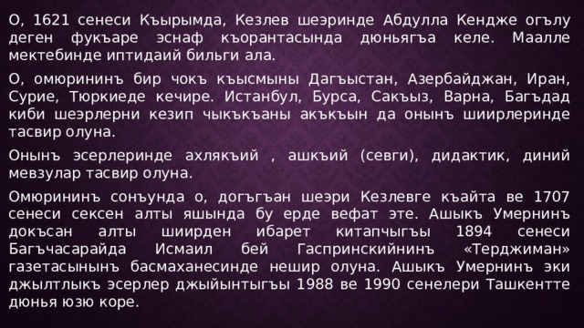 О, 1621 сенеси Къырымда, Кезлев шеэринде Абдулла Кендже огълу деген фукъаре эснаф къорантасында дюньягъа келе. Маалле мектебинде иптидаий бильги ала. О, омюрининъ бир чокъ къысмыны Дагъыстан, Азербайджан, Иран, Сурие, Тюркиеде кечире. Истанбул, Бурса, Сакъыз, Варна, Багъдад киби шеэрлерни кезип чыкъкъаны акъкъын да онынъ шиирлеринде тасвир олуна. Онынъ эсерлеринде ахлякъий , ашкъий (севги), дидактик, диний мевзулар тасвир олуна. Омюрининъ сонъунда о, догъгъан шеэри Кезлевге къайта ве 1707 сенеси сексен алты яшында бу ерде вефат эте. Ашыкъ Умернинъ докъсан алты шиирден ибарет китапчыгъы 1894 сенеси Багъчасарайда Исмаил бей Гаспринскийнинъ «Терджиман» газетасынынъ басмаханесинде нешир олуна. Ашыкъ Умернинъ эки джылтлыкъ эсерлер джыйынтыгъы 1988 ве 1990 сенелери Ташкентте дюнья юзю коре. 