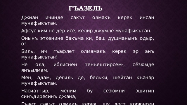 Гъазель Джиан ичинде сакът олмакъ керек инсан мунафыкътан, Афсус ким не дер исе, келир джумле мунафыкътан. Онынъ эткенине бакъма ки, баш душманынъ одыр, о! Биль, ич гъафлет олмамакъ керек эр анъ мунафыкътан! Не ола, иблиснен тенъештирсем-, сёзюмде янъылмам, Мен, адам, дегиль де, бельки, шейтан къачар мунафыкътан. Насиаттыр, меним бу сёзюмни эшитип синъдиресинъ джана, Гъает сакът олмакъ керек, шу дост корюнген мунафыкътан. Айттыгъы лафынъдан, Умер, меним анъладыгъым шу ки, Ялынъыз олюмин истесин душман шу мунафыкътан. 