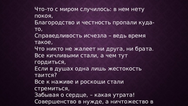 Что-то с миром случилось: в нем нету покоя,  Благородство и честность пропали куда-то,  Справедливость исчезла – ведь время такое,  Что никто не жалеет ни друга, ни брата.  Все кичливыми стали, а чем тут гордиться,  Если в душах одна лишь жестокость таится?  Все к наживе и роскоши стали стремиться,  Забывая о сердце, – какая утрата!  Совершенство в нужде, а ничтожество в славе.  Торжествует любовь лишь в богатой оправе,  Но, Омер, ведь на Бога пенять мы не вправе,  Люди сами в несчастьях своих виноваты. 