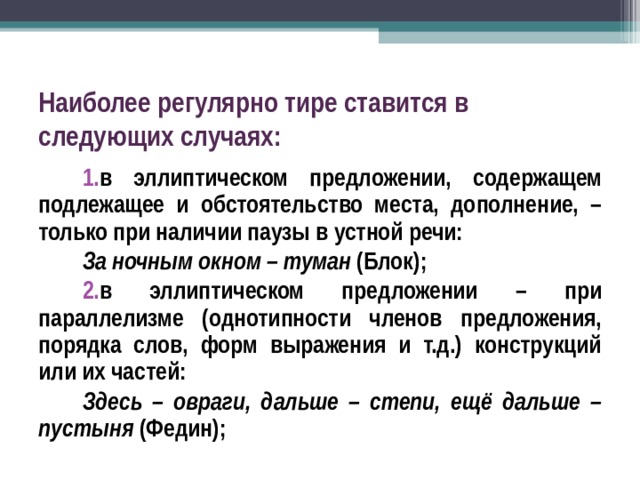 Наиболее регулярно тире ставится в следующих случаях: в эллиптическом предложении, содержащем подлежащее и обстоятельство места, дополнение, – только при наличии паузы в устной речи: За ночным окном – туман (Блок); в эллиптическом предложении – при параллелизме (однотипности членов предложения, порядка слов, форм выражения и т.д.) конструкций или их частей: Здесь – овраги, дальше – степи, ещё дальше – пустыня (Федин);  