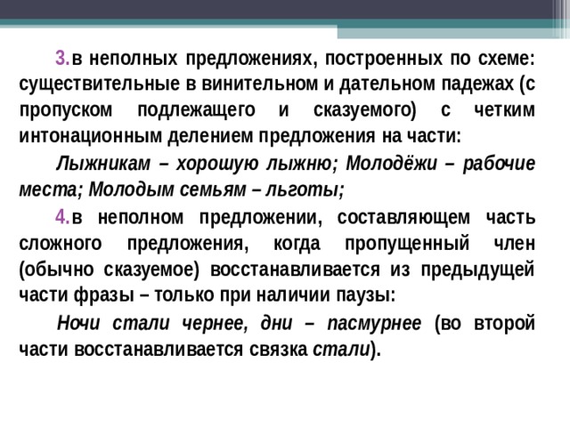 в неполных предложениях, построенных по схеме: существительные в винительном и дательном падежах (с пропуском подлежащего и сказуемого) с четким интонационным делением предложения на части: Лыжникам – хорошую лыжню; Молодёжи – рабочие места; Молодым семьям – льготы; в неполном предложении, составляющем часть сложного предложения, когда пропущенный член (обычно сказуемое) восстанавливается из предыдущей части фразы – только при наличии паузы: Ночи стали чернее, дни – пасмурнее (во второй части восстанавливается связка стали ).  