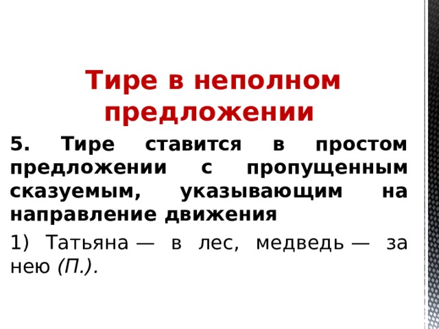  Тире в неполном предложении 5. Тире ставится в простом предложении с пропущенным сказуемым, указывающим на направление движения 1) Татьяна — в лес, медведь — за нею  (П.).  
