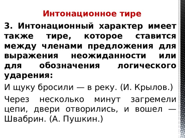  Интонационное тире 3. Интонационный характер имеет также тире, которое ставится между членами предложения для выражения неожиданности или для обозначения логического ударения: И щуку бросили — в реку. (И. Крылов.) Через несколько минут загремели цепи, двери отворились, и вошел — Швабрин. (А. Пушкин.)   
