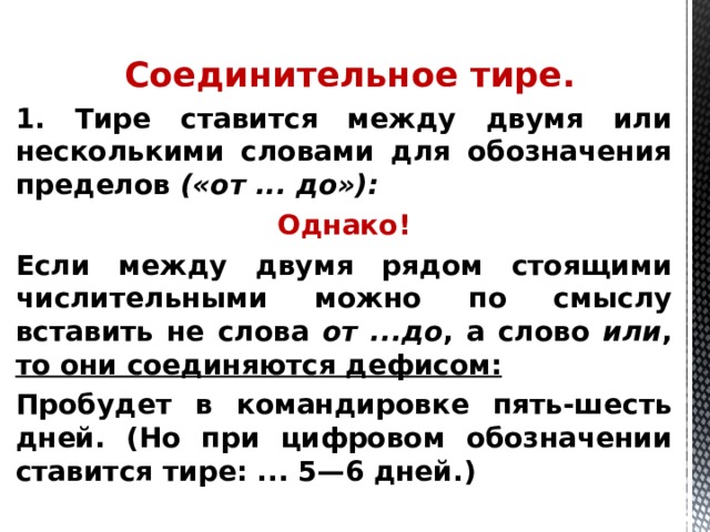  Соединительное тире. 1. Тире ставится между двумя или несколькими словами для обозначения пределов («от ... до»): Однако! Если между двумя рядом стоящими числительными можно по смыслу вставить не слова от ...до , а слово или , то они соединяются дефисом: Пробудет в командировке пять-шесть дней. (Но при цифровом обозначении ставится тире: ... 5—6 дней.)    
