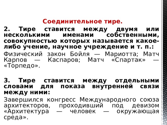  Соединительное тире. 2. Тире ставится между двумя или несколькими именами собственными, совокупностью которых называется какое-либо учение, научное учреждение и т. п.: Физический закон Бойля — Мариотта; Матч Карпов — Каспаров; Матч «Спартак» — «Торпедо».  3. Тире ставится между отдельными словами для показа внутренней связи между ними: Завершился конгресс Международного союза архитекторов, проходивший под девизом «Архитектура — человек — окружающая среда».    