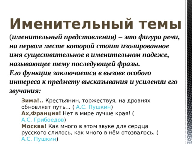 Именительный темы  ( именительный представления ) – это фигура речи, на первом месте которой стоит изолированное имя существительное в именительном падеже, называющее тему последующей фразы. Его функция заключается в вызове особого интереса к предмету высказывания и усилении его звучания: Зима!.. Крестьянин, торжествуя, на дровнях обновляет путь... ( А.С. Пушкин ) Ах,Франция! Нет в мире лучше края! ( А.С. Грибоедов ) Москва! Как много в этом звуке для сердца русского слилось, как много в нём отозвалось. ( А.С. Пушкин ) 