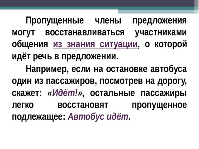 Пропущенные члены предложения могут восстанавливаться участниками общения из знания ситуации , о которой идёт речь в предложении. Например, если на остановке автобуса один из пассажиров, посмотрев на дорогу, скажет: « Идёт! » , остальные пассажиры легко восстановят пропущенное подлежащее: Автобус идёт .  