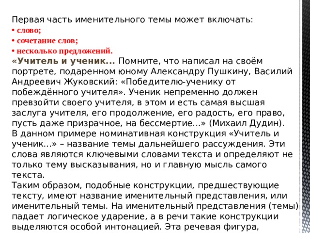 Первая часть именительного темы может включать: • слово; • сочетание слов; • несколько предложений. «Учитель и ученик... Помните, что написал на своём портрете, подаренном юному Александру Пушкину, Василий Андреевич Жуковский: «Победителю-ученику от побеждённого учителя». Ученик непременно должен превзойти своего учителя, в этом и есть самая высшая заслуга учителя, его продолжение, его радость, его право, пусть даже призрачное, на бессмертие...» (Михаил Дудин). В данном примере номинативная конструкция «Учитель и ученик...» – название темы дальнейшего рассуждения. Эти слова являются ключевыми словами текста и определяют не только тему высказывания, но и главную мысль самого текста. Таким образом, подобные конструкции, предшествующие тексту, имеют название именительный представления, или именительный темы. На именительный представления (темы) падает логическое ударение, а в речи такие конструкции выделяются особой интонацией. Эта речевая фигура, несомненно, делает высказывание экспрессивным. 