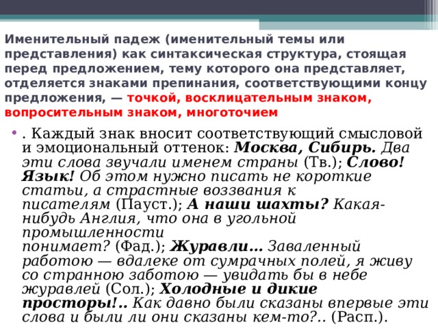 Именительный падеж (именительный темы или представления) как синтаксическая структура, стоящая перед предложением, тему которого она представляет, отделяется знаками препинания, соответствующими концу предложения, —  точкой, восклицательным знаком, вопросительным знаком, многоточием . Каждый знак вносит соответствующий смысловой и эмоциональный оттенок:  Москва, Сибирь.  Два эти слова звучали именем страны  (Тв.);  Слово! Язык!  Об этом нужно писать не короткие статьи, а страстные воззвания к писателям  (Пауст.);  А наши шахты?  Какая-нибудь Англия, что она в угольной промышленности понимает?  (Фад.);  Журавли…  Заваленный работою — вдалеке от сумрачных полей, я живу со странною заботою — увидать бы в небе журавлей  (Сол.);  Холодные и дикие просторы!..  Как давно были сказаны впервые эти слова и были ли они сказаны кем-то?..  (Расп.).  