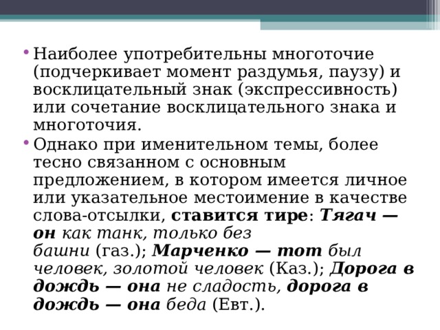 Наиболее употребительны многоточие (подчеркивает момент раздумья, паузу) и восклицательный знак (экспрессивность) или сочетание восклицательного знака и многоточия. Однако при именительном темы, более тесно связанном с основным предложением, в котором имеется личное или указательное местоимение в качестве слова-отсылки,  ставится тире :  Тягач — он  как танк, только без башни  (газ.);  Марченко — тот  был человек, золотой человек  (Каз.);  Дорога в дождь — она  не сладость,  дорога в дождь — она  беда  (Евт.).  