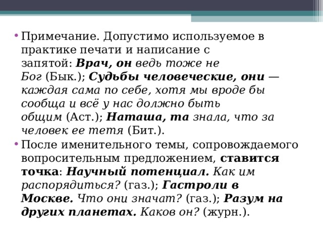 Примечание. Допустимо используемое в практике печати и написание с запятой:  Врач, он  ведь тоже не Бог  (Бык.);  Судьбы человеческие, они  — каждая сама по себе, хотя мы вроде бы сообща и всё у нас должно быть общим  (Аст.);  Наташа, та  знала, что за человек ее тетя  (Бит.). После именительного темы, сопровождаемого вопросительным предложением,  ставится точка :  Научный потенциал.  Как им распорядиться?  (газ.);  Гастроли в Москве.  Что они значат?  (газ.);  Разум на других планетах.  Каков он?  (журн.).  