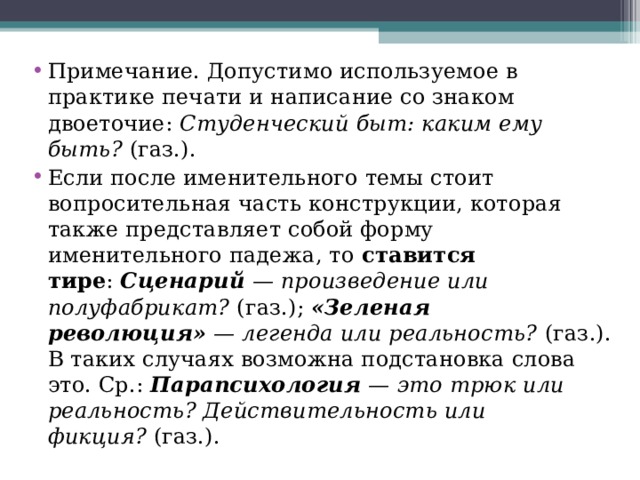 Примечание. Допустимо используемое в практике печати и написание со знаком двоеточие:  Студенческий быт: каким ему быть?  (газ.). Если после именительного темы стоит вопросительная часть конструкции, которая также представляет собой форму именительного падежа, то  ставится тире :  Сценарий  — произведение или полуфабрикат?  (газ.);  «Зеленая революция»  — легенда или реальность?  (газ.). В таких случаях возможна подстановка слова это. Ср.:  Парапсихология  — это трюк или реальность? Действительность или фикция?  (газ.).  
