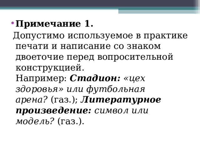 Примечание 1.  Допустимо используемое в практике печати и написание со знаком двоеточие перед вопросительной конструкцией. Например:  Стадион:  «цех здоровья» или футбольная арена?  (газ.);  Литературное произведение:  символ или модель?  (газ.). 