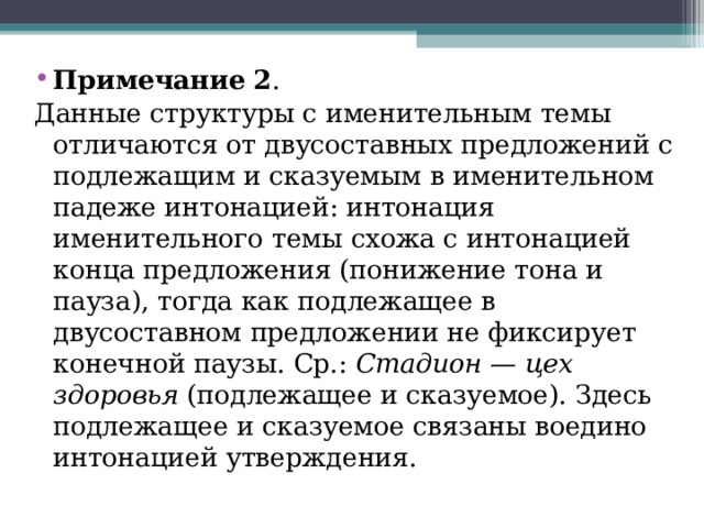 Примечание   2 . Данные структуры с именительным темы отличаются от двусоставных предложений с подлежащим и сказуемым в именительном падеже интонацией: интонация именительного темы схожа с интонацией конца предложения (понижение тона и пауза), тогда как подлежащее в двусоставном предложении не фиксирует конечной паузы. Ср.:  Стадион — цех здоровья  (подлежащее и сказуемое). Здесь подлежащее и сказуемое связаны воедино интонацией утверждения. 