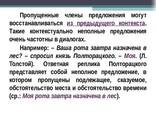 Пропущенные члены предложения могут восстанавливаться из предыдущего контекста . Такие контекстуально неполные предложения очень частотны в диалогах. Например: – Ваша рота завтра назначена в лес? – спросил князь Полторацкого. – Моя . (Л. Толстой). Ответная реплика Полторацкого представляет собой неполное предложение, в котором пропущены подлежащее, сказуемое, обстоятельство места и обстоятельство времени (ср.: Моя рота завтра назначена в лес ).  