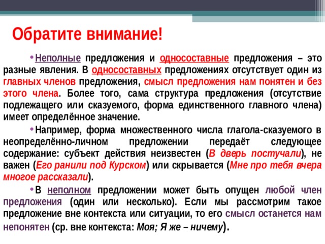Обратите внимание! Неполные предложения и односоставные предложения – это разные явления. В односоставных предложениях отсутствует один из главных членов предложения, смысл предложения нам понятен и без этого члена . Более того, сама структура предложения (отсутствие подлежащего или сказуемого, форма единственного главного члена) имеет определённое значение. Например, форма множественного числа глагола-сказуемого в неопределённо-личном предложении передаёт следующее содержание: субъект действия неизвестен ( В дверь постучали ), не важен ( Его ранили под Курском ) или скрывается ( Мне про тебя вчера многое рассказали ). В неполном предложении может быть опущен любой член предложения (один или несколько). Если мы рассмотрим такое предложение вне контекста или ситуации, то его смысл останется нам непонятен (ср. вне контекста: Моя; Я же – ничему ). 