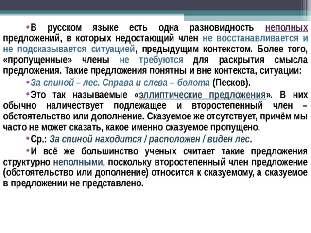 В русском языке есть одна разновидность неполных предложений, в которых недостающий член не восстанавливается и не подсказывается ситуацией , предыдущим контекстом. Более того, «пропущенные» члены не требуются для раскрытия смысла предложения. Такие предложения понятны и вне контекста, ситуации: За спиной – лес. Справа и слева – болота  (Песков). Это так называемые « эллиптические предложения ». В них обычно наличествует подлежащее и второстепенный член – обстоятельство или дополнение. Сказуемое же отсутствует, причём мы часто не может сказать, какое именно сказуемое пропущено. Ср.: За спиной находится / расположен / виден лес . И всё же большинство ученых считает такие предложения структурно неполными , поскольку второстепенный член предложение (обстоятельство или дополнение) относится к сказуемому, а сказуемое в предложении не представлено.  