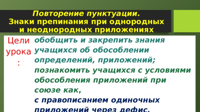 Повторение пунктуации.  Знаки препинания при однородных и неоднородных приложениях Цели урока: обобщить и закрепить знания учащихся об обособлении определений, приложений;  познакомить учащихся с условиями обособления приложений при союзе как , с правописанием одиночных приложений через дефис. 