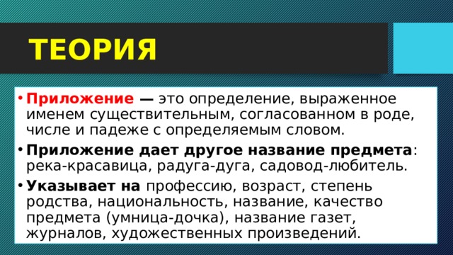 ТЕОРИЯ Приложение — это определение, выраженное именем существительным, согласованном в роде, числе и падеже с определяемым словом.  Приложение дает другое название предмета : река-красавица, радуга-дуга, садовод-любитель. Указывает на профессию, возраст, степень родства, национальность, название, качество предмета (умница-дочка), название газет, журналов, художественных произведений.  