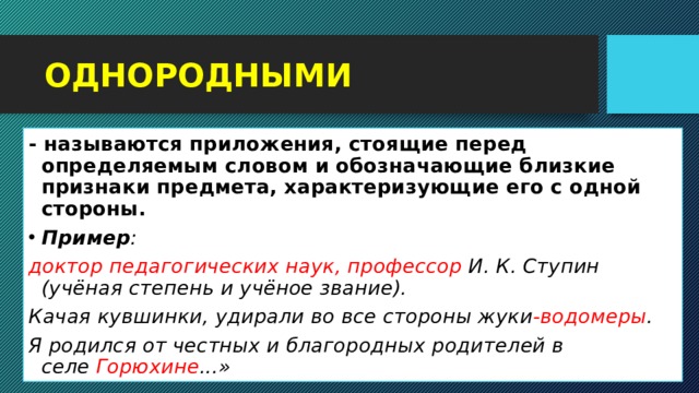 ОДНОРОДНЫМИ - называются приложения, стоящие перед определяемым словом и обозначающие близкие признаки предмета, характеризующие его с одной стороны. Пример : доктор педагогических наук, профессор  И. К. Ступин (учёная степень и учёное звание). Качая кувшинки, удирали во все стороны жуки -водомеры . Я родился от честных и благородных родителей в селе  Горюхине ...»  